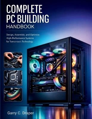 Complete PC Building Handbook: Design, Assemble, and Optimize High-Performance Systems for Tomorrow's Technology - Garry C Draper - cover