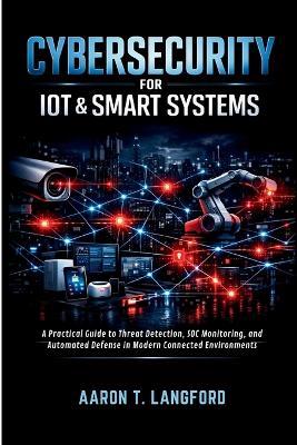 Cybersecurity for IoT & Smart Systems: A Practical Guide to Threat Detection, SOC Monitoring, and Automated Defense in Modern Connected Environments - Aaron T Langford - cover