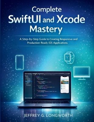 Complete SwiftUI and Xcode Mastery: A Step-by-Step Guide to Creating Responsive and Production-Ready iOS Applications - Jeffrey G Longworth - cover