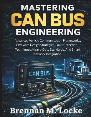Mastering CAN Bus Engineering: Advanced Vehicle Communication Frameworks, Firmware Design Strategies, Fault Detection Techniques, Heavy-Duty Standards, And Smart Network Integration - Brennan M Locke - cover