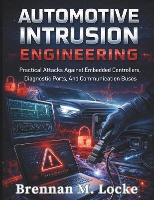 Automotive Intrusion Engineering: Practical Attacks Against Embedded Controllers, Diagnostic Ports, And Communication Buses. - Brennan M Locke - cover
