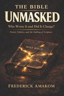 The Bible Unmasked: Who Wrote It and Did It Change? Power, Politics, and the Making of Scripture - Frederick Amakom - cover