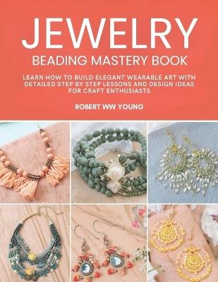 Jewelry Beading Mastery Book: Learn How to Build Elegant Wearable Art with Detailed Step by Step Lessons and Design Ideas for Craft Enthusiasts - Robert Ww Young - cover