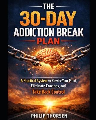 The 30-Day Addiction Break Plan: A Practical System to Rewire Your Mind, Eliminate Cravings, and Take Back Control - Philip Thorsen - cover