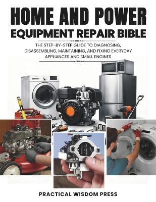 Home and Power Equipment Repair Bible: The step-by-step guide to Diagnosing, disassembling, Maintaining, and Fixing Everyday Appliances and Small Engines - Practical Wisdom Press - cover