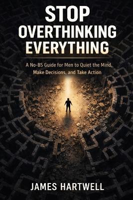 Stop Overthinking Everything: A No-BS Guide for Men to Quiet the Mind, Make Decisions and Take Action - James Hartwell - cover