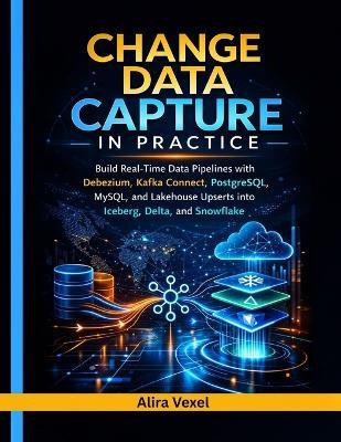 Change Data Capture in Practice: Build Real-Time Data Pipelines with Debezium, Kafka Connect, PostgreSQL, MySQL, and Lakehouse Upserts into Iceberg, Delta, and Snowflake - Alira Vexel - cover