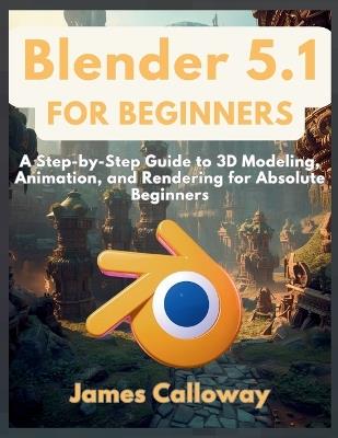 Blender 5.1 for Beginners: A Step-by-Step Guide to 3D Modeling, Animation, and Rendering for Absolute Beginners - James Calloway - cover