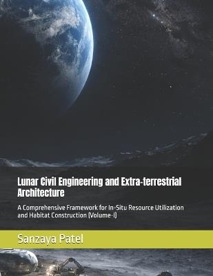 Lunar Civil Engineering and Extra-terrestrial Architecture: A Comprehensive Framework for In-Situ Resource Utilization and Habitat Construction (Volume-I) - Sanzaya Patel - cover