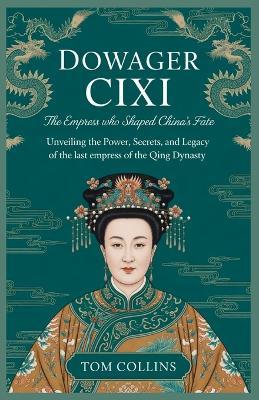 Dowager Cixi: The Empress Who Shaped China's Fate: Unveiling the Power, Secrets, and Legacy of the Last Empress of the Qing Dynasty - Tom Collins - cover