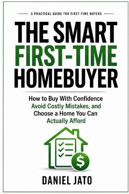 The Smart First-Time Homebuyer: How to Buy With Confidence, Avoid Costly Mistakes, and Choose a Home You Can Actually Afford - Daniel Jato - cover