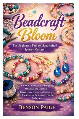 Beadcraft Bloom: The Beginner's Path to Handcrafted Jewelry Mastery: A Step-by-Step Guide to Designing, Stringing, and Creating Elegant Bead Jewelry with Confidence, Creativity, and Professional Finishing Techniques - Benson Paige - cover