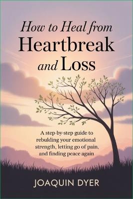 How to Heal from Heartbreak and Loss: A Step-by-Step Guide to Rebuilding Your Emotional Strength, Letting Go of Pain, and Finding Peace Again - Joaquin Dyer - cover