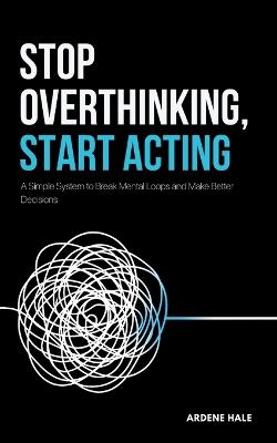 Stop Overthinking, Start Acting: A Simple System to Break Mental Loops and Make Better Decisions - Ardene Hale - cover