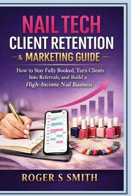 Nail Tech Client Retention & Marketing Guide: How to Stay Fully Booked, Turn Clients into Referrals, and Build a High-Income Nail Business - Roger S Smith - cover