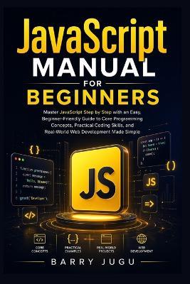 JavaScript Manual for Beginners: Master JavaScript Step by Step with an Easy, Beginner-Friendly Guide to Core Programming Concepts, Practical Coding Skills, and Real-World Web Development Made Simple - Barry Jugu - cover