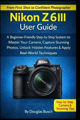 NIKON Z6III User Guide: A Beginner-Friendly Step-by-Step System to Master Your Camera, Capture Stunning Photos, Unlock Hidden Features & Apply Real-World Shooting Techniques - Douglas Busch - cover