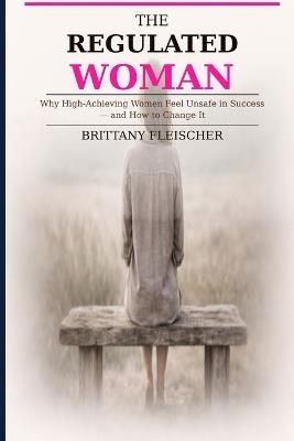 The Regulated Woman: Why High-Achieving Women Feel Unsafe in Success-and How to Change It - Brittany Fleischer - cover
