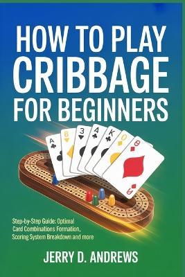 How to Play Cribbage for Beginners: Step-by-step guide: optimal card combinations formation methods, Scoring system breakdown and more - Jerry D Andrews - cover