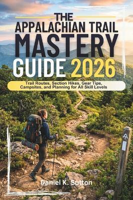The Appalachian Trail Mastery Guide 2026: Trail Routes, Section Hikes, Gear Tips, Campsites, and Planning for All Skill Levels - Daniel K Sutton - cover