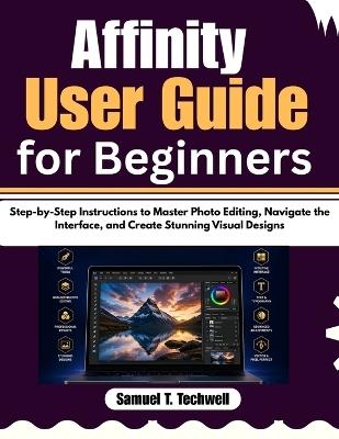 Affinity User Guide for Beginners: Step-by-Step Instructions to Master Photo Editing, Navigate the Interface, and Create Stunning Visual Designs - Samuel T Techwell - cover