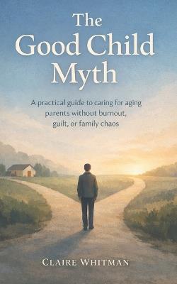 The Good Child Myth: A Practical guide to caring for aging Parents without burnout, guilt, or family chaos - Claire Whitman - cover