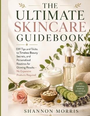 The Ultimate Skincare Guidebook: DIY Tips and Tricks to Timeless Beauty Secrets, and Personalized Routines for Glowing Results - No Expensive Products Required - Shannon Morris - cover