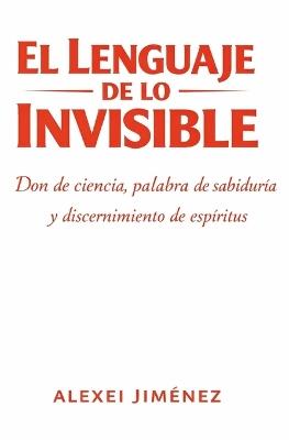 El lenguaje de lo invisible Don de ciencia, palabra de sabiduría y discernimiento de espíritus - Alexei Jiménez LIC - cover