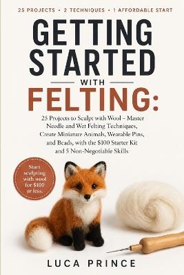 Getting Started with Felting: 25 Projects to Sculpt with Wool - Master Needle and Wet Felting Techniques, Create Miniature Animals, Wearable Pins, and Beads, with the $100 Starter Kit and 5 Non-Negotiable Skills - Luca Prince - cover