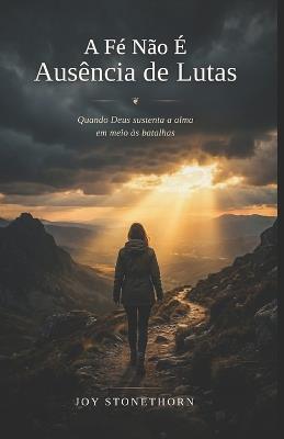 A Fé Não É Ausência de Lutas: Quando Deus sustenta a alma em meio às batalhas - Joy Stonethorn - cover