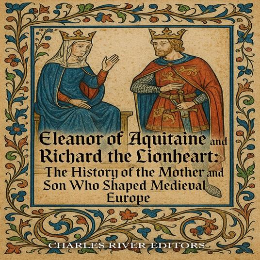 Eleanor of Aquitaine and Richard the Lionheart: The History of the Mother and Son Who Shaped Medieval Europe