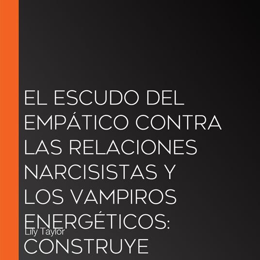 El Escudo del Empático Contra las Relaciones Narcisistas y los Vampiros Energéticos: Construye Límites Inquebrantables, Sana el Trauma Infantil y Recupera Tu Energía Sin Perder Tu Naturaleza Compasiva
