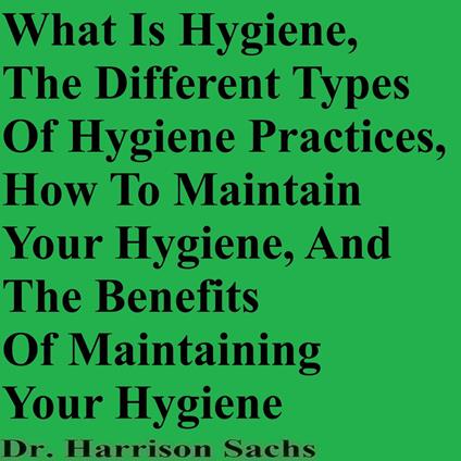 What Is Hygiene, The Different Types Of Hygiene Practices, How To Maintain Your Hygiene, And The Benefits Of Maintaining Your Hygiene