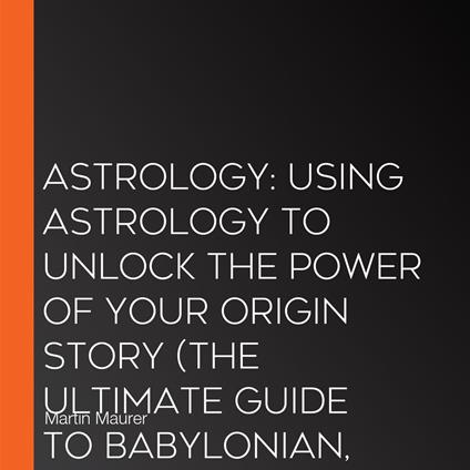 Astrology: Using Astrology to Unlock the Power of Your Origin Story (The Ultimate Guide to Babylonian, Egyptian, and Hellenistic Astrology and the Zodiac Signs)