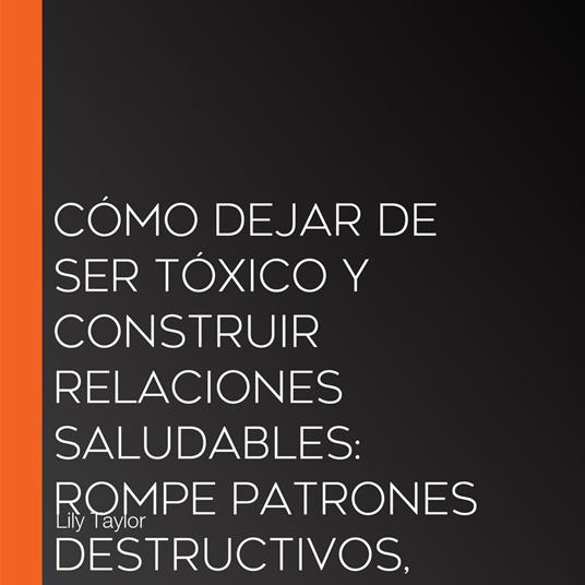 Cómo Dejar de Ser Tóxico y Construir Relaciones Saludables: Rompe Patrones Destructivos, Desarrolla Habilidades de Comunicación y Transforma Tus Relaciones Sin Perderte a Ti Mismo