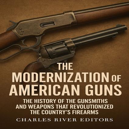 Modernization of American Guns, The: The History of the Gunsmiths and Weapons that Revolutionized the Country’s Firearms