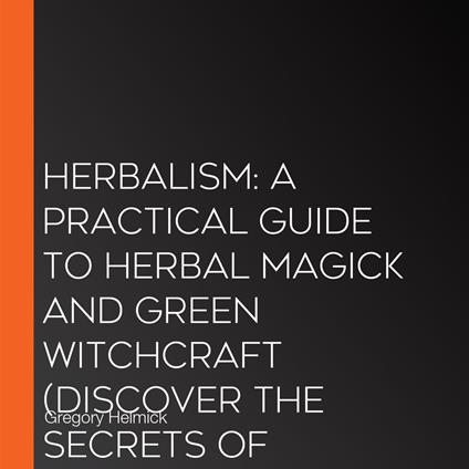 Herbalism: A Practical Guide to Herbal Magick and Green Witchcraft (Discover the Secrets of Magical Herbs for Spiritual Healing, Holistic Health and a Sacred Heart)