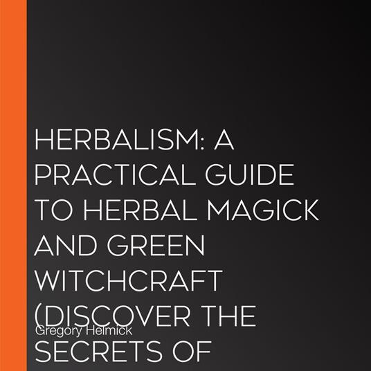 Herbalism: A Practical Guide to Herbal Magick and Green Witchcraft (Discover the Secrets of Magical Herbs for Spiritual Healing, Holistic Health and a Sacred Heart)