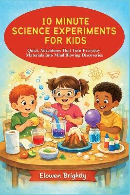 10 Minute Science Experiments for Kids: Quick Adventures That Turn Everyday Materials Into Mind Blowing Discoveries - Elowen Brightly - cover