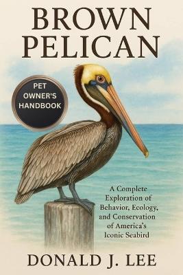 Brown Pelican: A Complete Exploration of Behavior, Ecology, and Conservation of America's Iconic Seabird. - Donald J Lee - cover