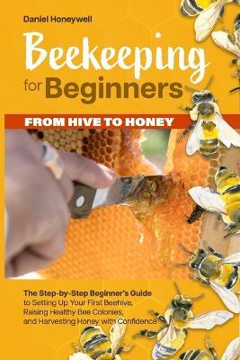 Beekeeping for Beginners - From Hive to Honey: The Step-by-Step Beginner's Guide to Setting Up Your First Beehive, Raising Healthy Bee Colonies, and Harvesting Honey with Confidence - Daniel Honeywell - cover