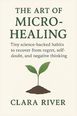 The Art of Micro-Healing: Tiny Science-Backed Habits to Recover from Regret, Self-Doubt, and Negative Thinking - Clara Rivers - cover