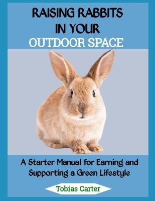 Raising Rabbits in Your Outdoor Space: A Starter Manual for Earning and Supporting a Green Lifestyle - Tobias Carter - cover