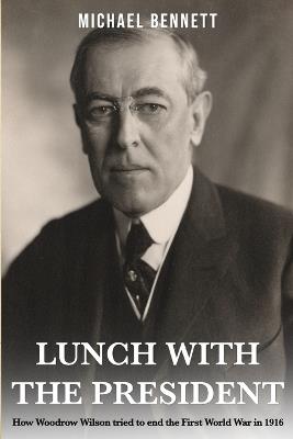 Lunch with the President: How Woodrow Wilson tried to end the First World War in 1916 - Michael Bennett - cover