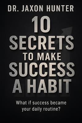 10 Secrets to Make Success a Habit: What if success became your daily routine? - Jaxon Hunter - cover