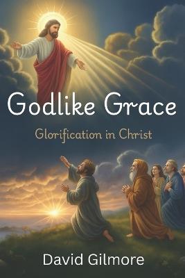 Godlike Grace Glorification in Christ: Christian Living and Theology about Glorification, Theosis, Santification, Glorified Bodies and becoming like Jesus Christ Heaven and the New Earth 6 x 9 inches, 361 pages Gift for Christians - David Gilmore - cover