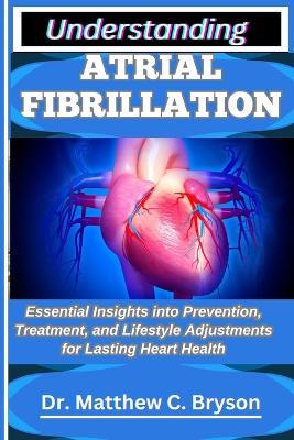 Understanding Atrial Fibrillation: Essential Insights into Prevention, Treatment, and Lifestyle Adjustments for Lasting Heart Health - Matthew C Bryson - cover