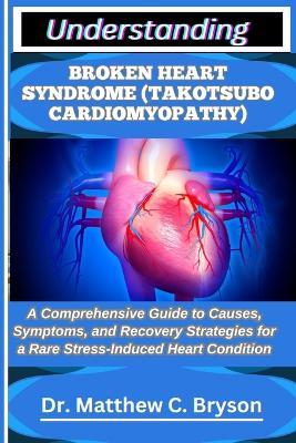 Understanding Broken Heart Syndrome (Takotsubo Cardiomyopathy): A Comprehensive Guide to Causes, Symptoms, and Recovery Strategies for a Rare Stress-Induced Heart Condition - Matthew C Bryson - cover