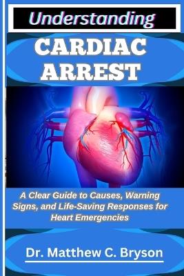 Understanding Cardiac Arrest: A Clear Guide to Causes, Warning Signs, and Life-Saving Responses for Heart Emergencies - Matthew C Bryson - cover