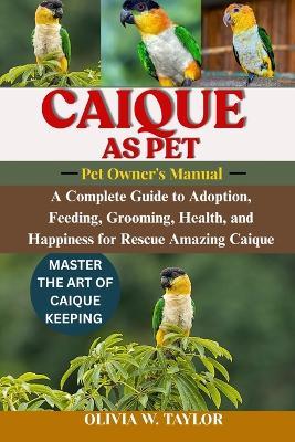 Caique as Pet: A Complete Guide to Adoption, Feeding, Grooming, Health, and Happiness for Rescue Amazing Caique - Olivia W Taylor - cover